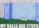 SPONGEBOB OPEN THE DOOR MY BALLS ARE STUCK